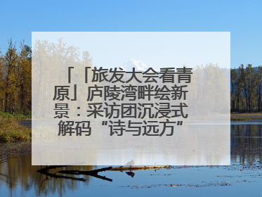 「旅发大会看青原」庐陵湾畔绘新景：采访团沉浸式解码“诗与远方”（图）